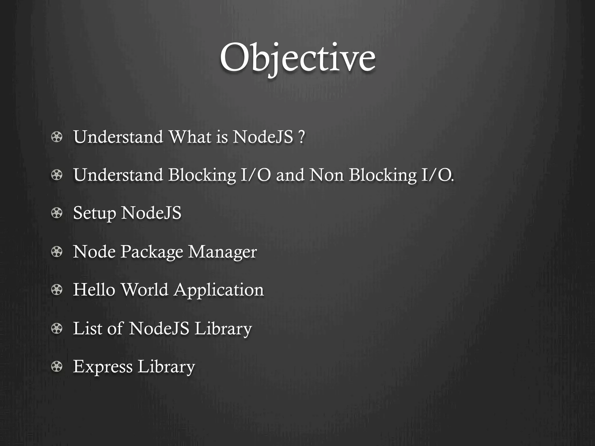 Objective
  Understand What is NodeJS ?
  Understand Blocking I/O and Non Blocking I/O.
  Setup NodeJS
  Node Package Manager
  Hello World Application
  List of NodeJS Library
  Express Library
 