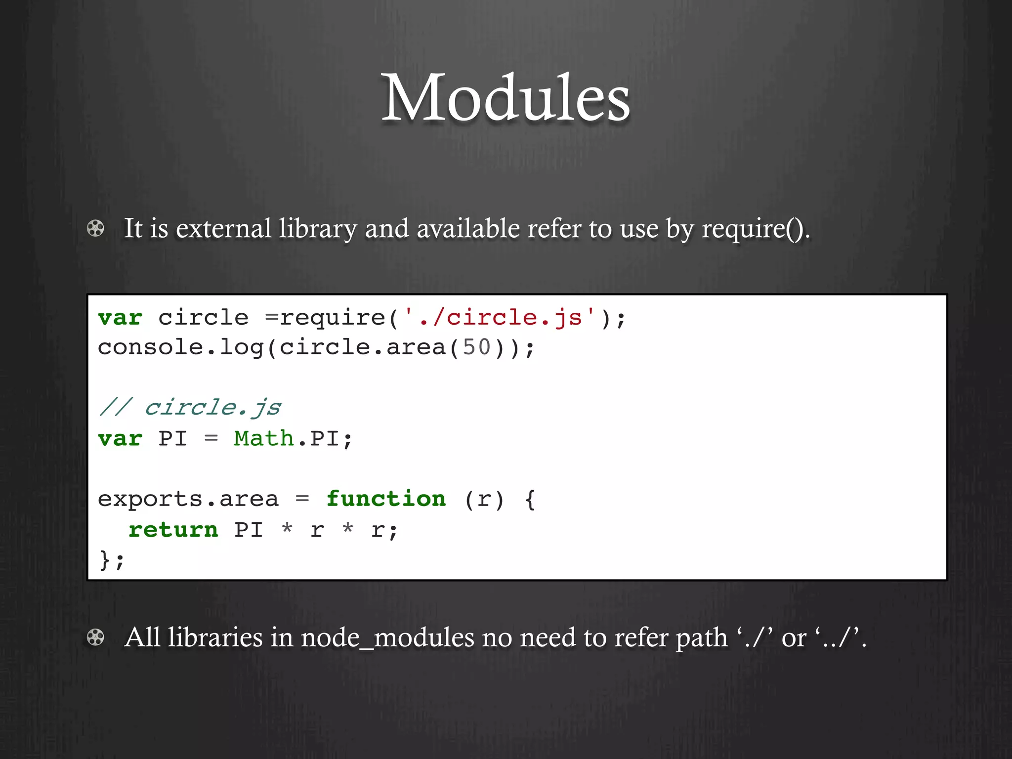 Modules
  It is external library and available refer to use by require().
  All libraries in node_modules no need to refer path ‘./’ or ‘../’.
var circle =require('./circle.js');
console.log(circle.area(50));
// circle.js
var PI = Math.PI;
exports.area = function (r) {
return PI * r * r;
};
 