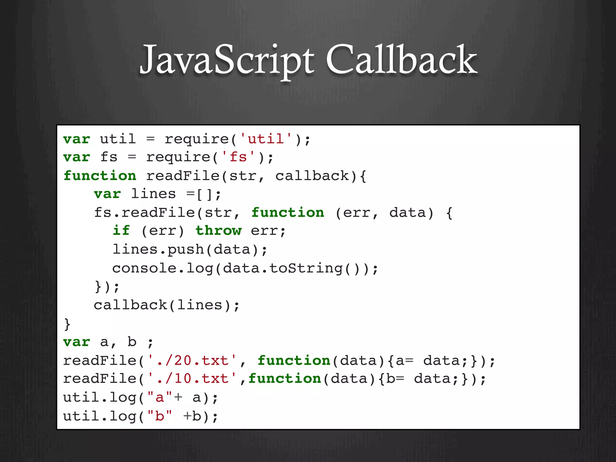 JavaScript Callback
var util = require('util');
var fs = require('fs');
function readFile(str, callback){
var lines =[];
fs.readFile(str, function (err, data) {
if (err) throw err;
lines.push(data);
console.log(data.toString());
});
callback(lines);
}
var a, b ;
readFile('./20.txt', function(data){a= data;});
readFile('./10.txt',function(data){b= data;});
util.log("a"+ a);
util.log("b" +b);
 