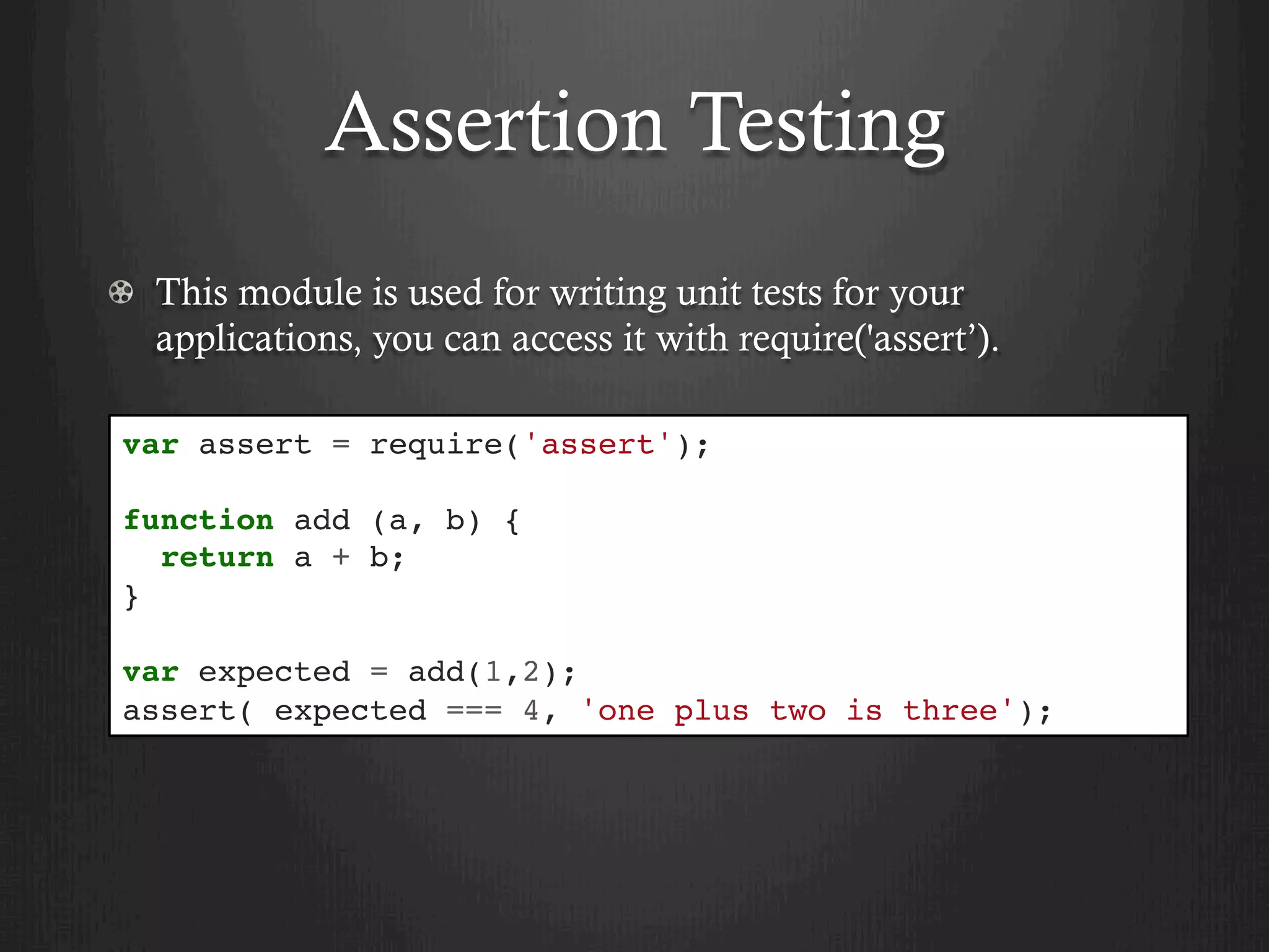 Assertion Testing
  This module is used for writing unit tests for your
applications, you can access it with require('assert’).
var assert = require('assert');
function add (a, b) {
return a + b;
}
var expected = add(1,2);
assert( expected === 4, 'one plus two is three');
 