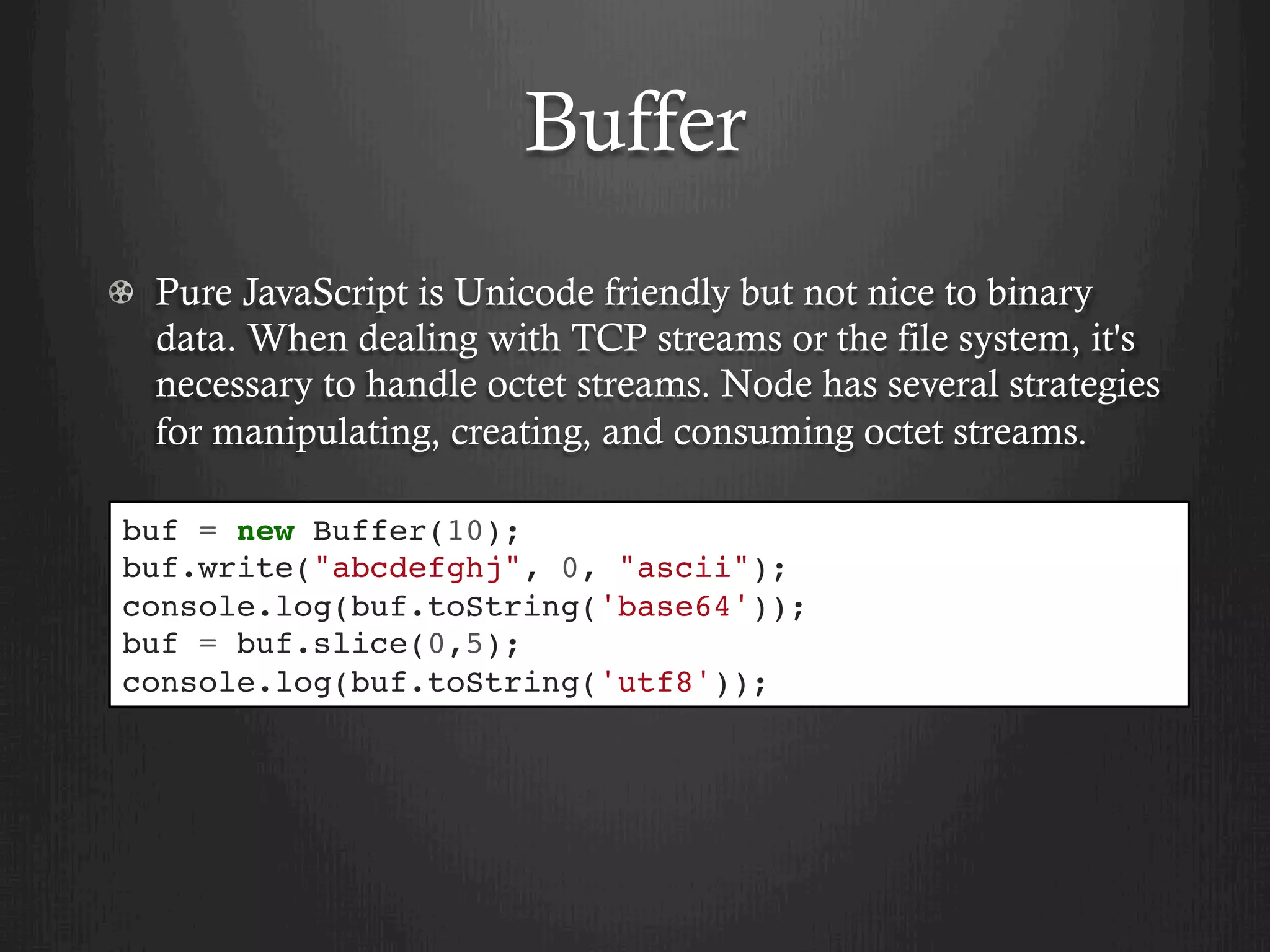 Buffer
  Pure JavaScript is Unicode friendly but not nice to binary
data. When dealing with TCP streams or the file system, it's
necessary to handle octet streams. Node has several strategies
for manipulating, creating, and consuming octet streams.
buf = new Buffer(10);
buf.write("abcdefghj", 0, "ascii");
console.log(buf.toString('base64'));
buf = buf.slice(0,5);
console.log(buf.toString('utf8'));
 