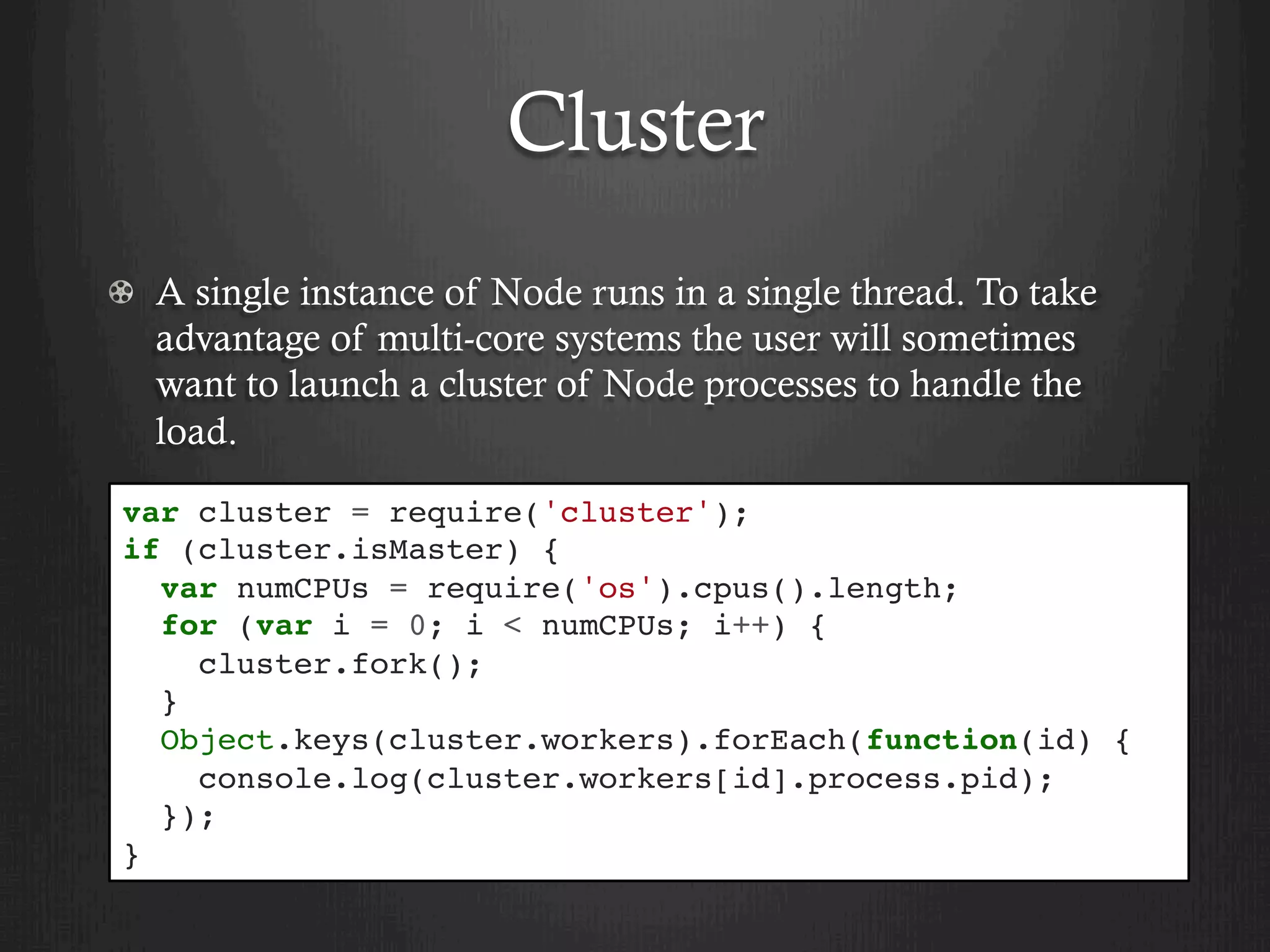 Cluster
  A single instance of Node runs in a single thread. To take
advantage of multi-core systems the user will sometimes
want to launch a cluster of Node processes to handle the
load.
var cluster = require('cluster');
if (cluster.isMaster) {
var numCPUs = require('os').cpus().length;
for (var i = 0; i < numCPUs; i++) {
cluster.fork();
}
Object.keys(cluster.workers).forEach(function(id) {
console.log(cluster.workers[id].process.pid);
});
}
 