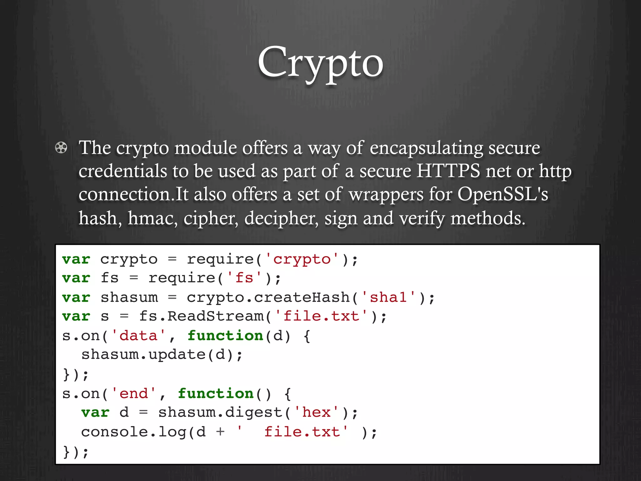 Crypto
  The crypto module offers a way of encapsulating secure
credentials to be used as part of a secure HTTPS net or http
connection.It also offers a set of wrappers for OpenSSL's
hash, hmac, cipher, decipher, sign and verify methods.
var crypto = require('crypto');
var fs = require('fs');
var shasum = crypto.createHash('sha1');
var s = fs.ReadStream('file.txt');
s.on('data', function(d) {
shasum.update(d);
});
s.on('end', function() {
var d = shasum.digest('hex');
console.log(d + ' file.txt' );
});
 