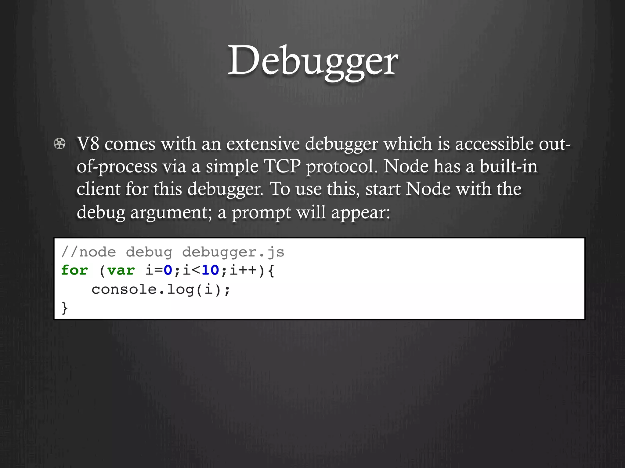 Debugger
  V8 comes with an extensive debugger which is accessible out-
of-process via a simple TCP protocol. Node has a built-in
client for this debugger. To use this, start Node with the
debug argument; a prompt will appear:
//node debug debugger.js
for (var i=0;i<10;i++){
console.log(i);
}
 