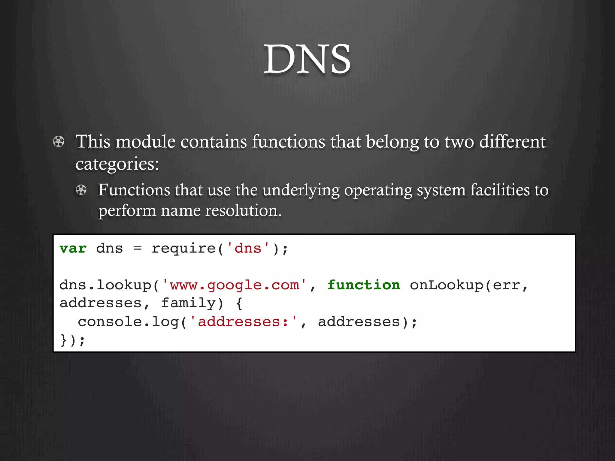 DNS
  This module contains functions that belong to two different
categories:
  Functions that use the underlying operating system facilities to
perform name resolution.
var dns = require('dns');
dns.lookup('www.google.com', function onLookup(err,
addresses, family) {
console.log('addresses:', addresses);
});
 