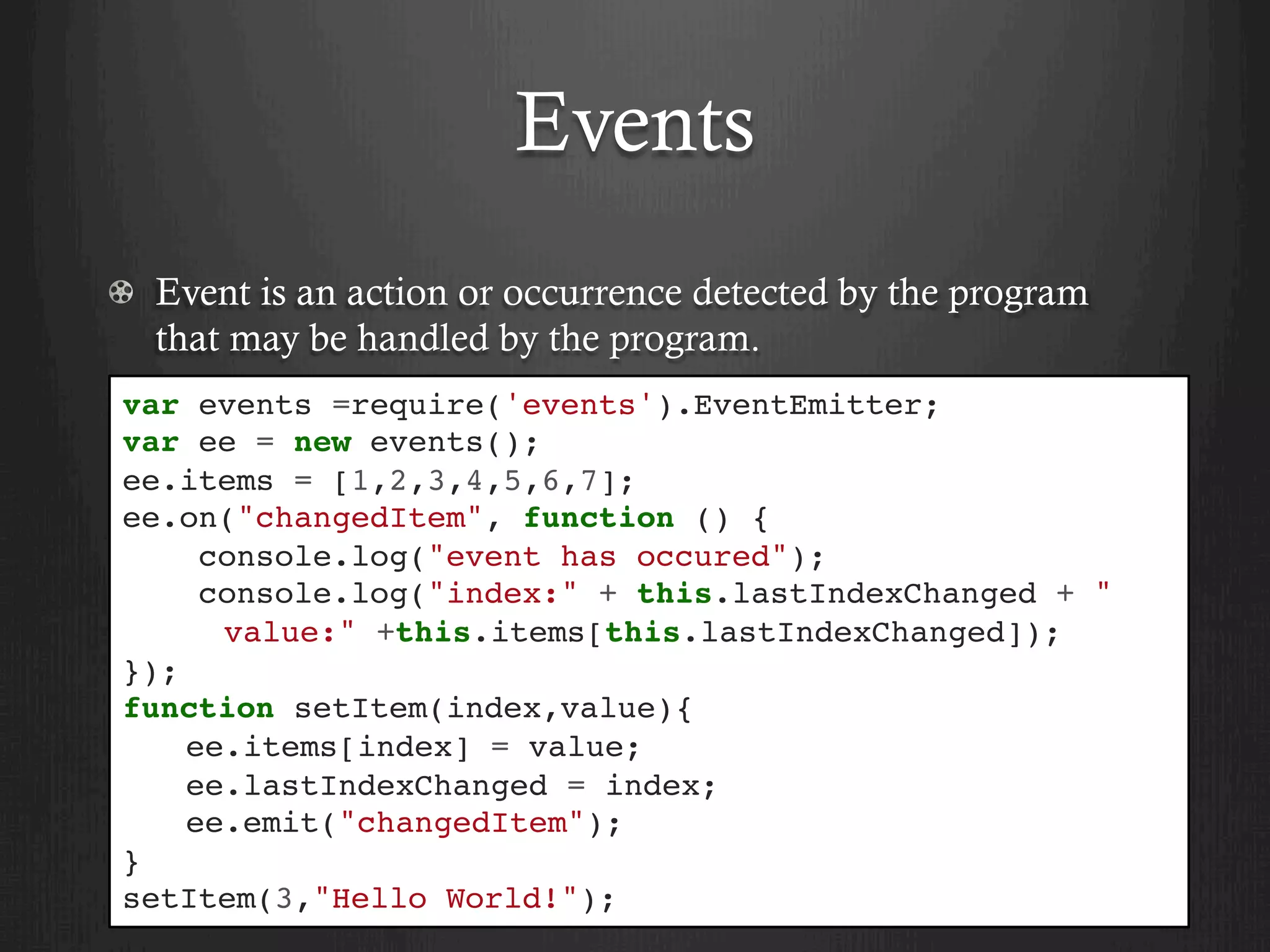 Events
  Event is an action or occurrence detected by the program
that may be handled by the program.
var events =require('events').EventEmitter;
var ee = new events();
ee.items = [1,2,3,4,5,6,7];
ee.on("changedItem", function () {
console.log("event has occured");
console.log("index:" + this.lastIndexChanged + "
value:" +this.items[this.lastIndexChanged]);
});
function setItem(index,value){
ee.items[index] = value;
ee.lastIndexChanged = index;
ee.emit("changedItem");
}
setItem(3,"Hello World!");
 
