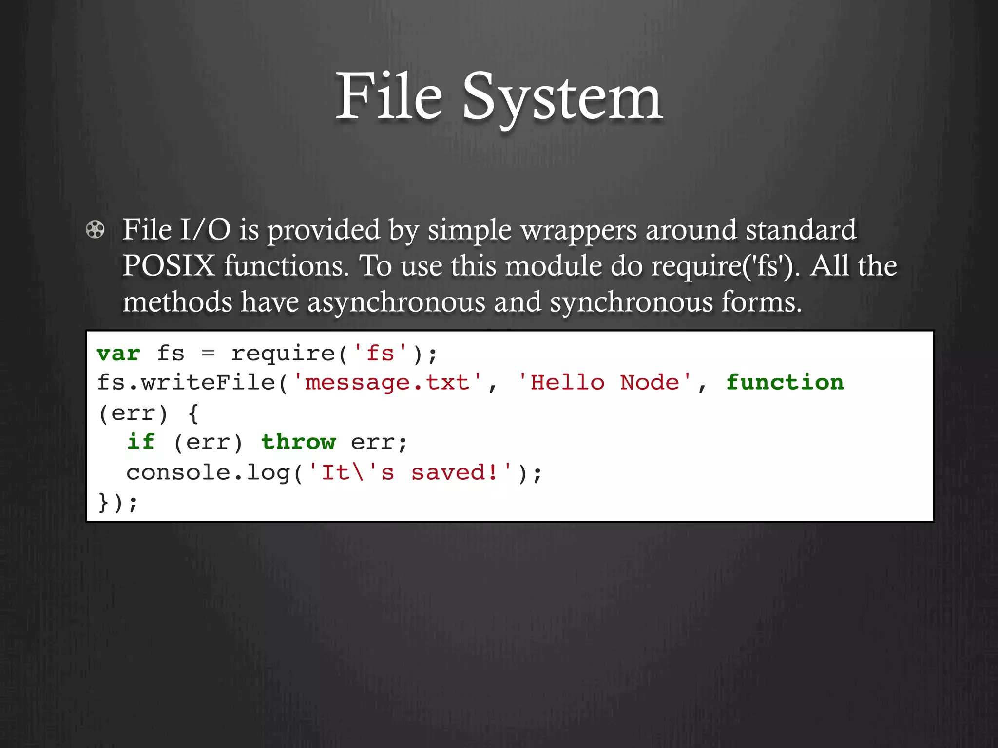 File System
  File I/O is provided by simple wrappers around standard
POSIX functions. To use this module do require('fs'). All the
methods have asynchronous and synchronous forms.
var fs = require('fs');
fs.writeFile('message.txt', 'Hello Node', function
(err) {
if (err) throw err;
console.log('It's saved!');
});
 