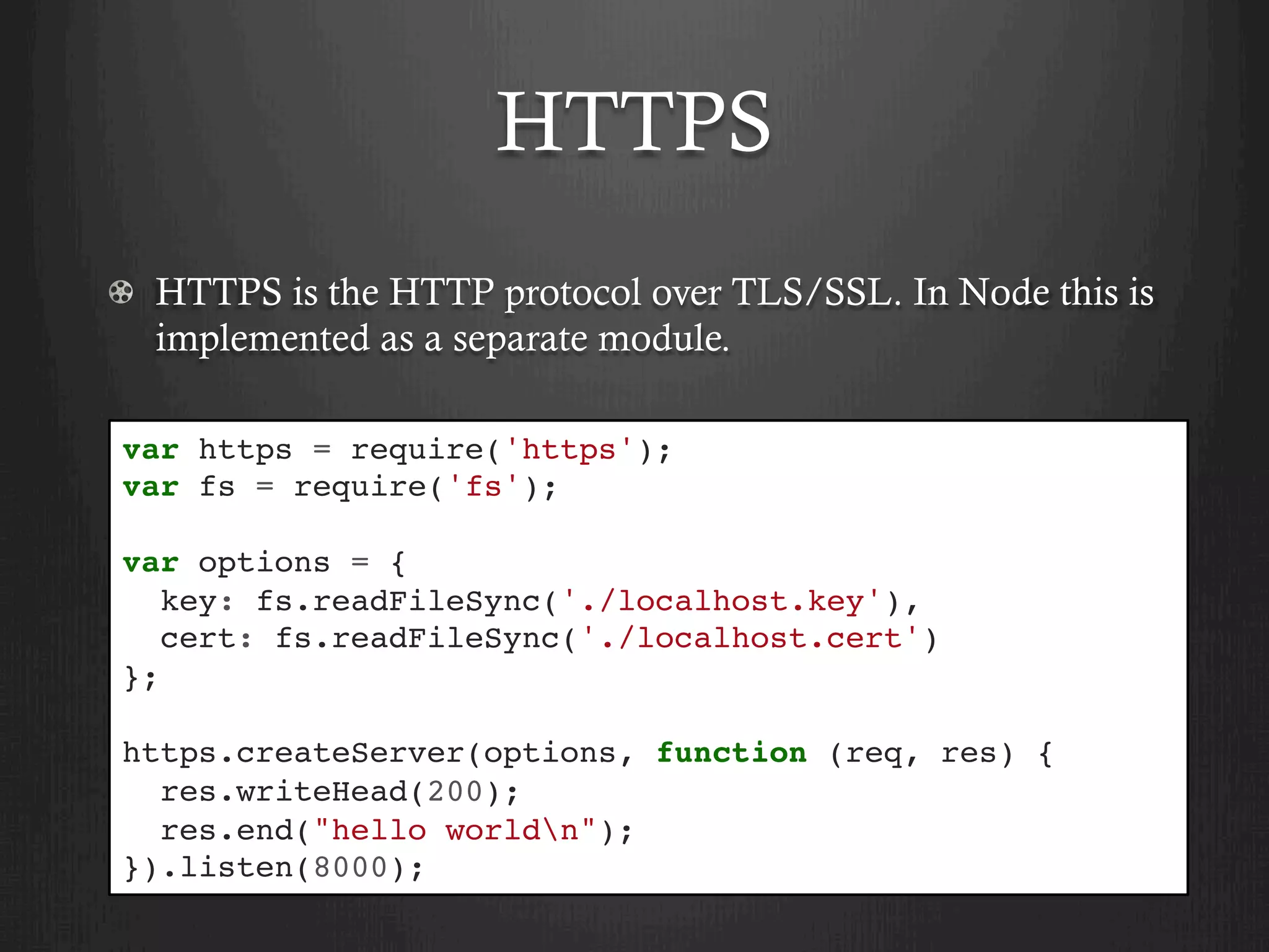 HTTPS
  HTTPS is the HTTP protocol over TLS/SSL. In Node this is
implemented as a separate module.
var https = require('https');
var fs = require('fs');
var options = {
key: fs.readFileSync('./localhost.key'),
cert: fs.readFileSync('./localhost.cert')
};
https.createServer(options, function (req, res) {
res.writeHead(200);
res.end("hello worldn");
}).listen(8000);
 
