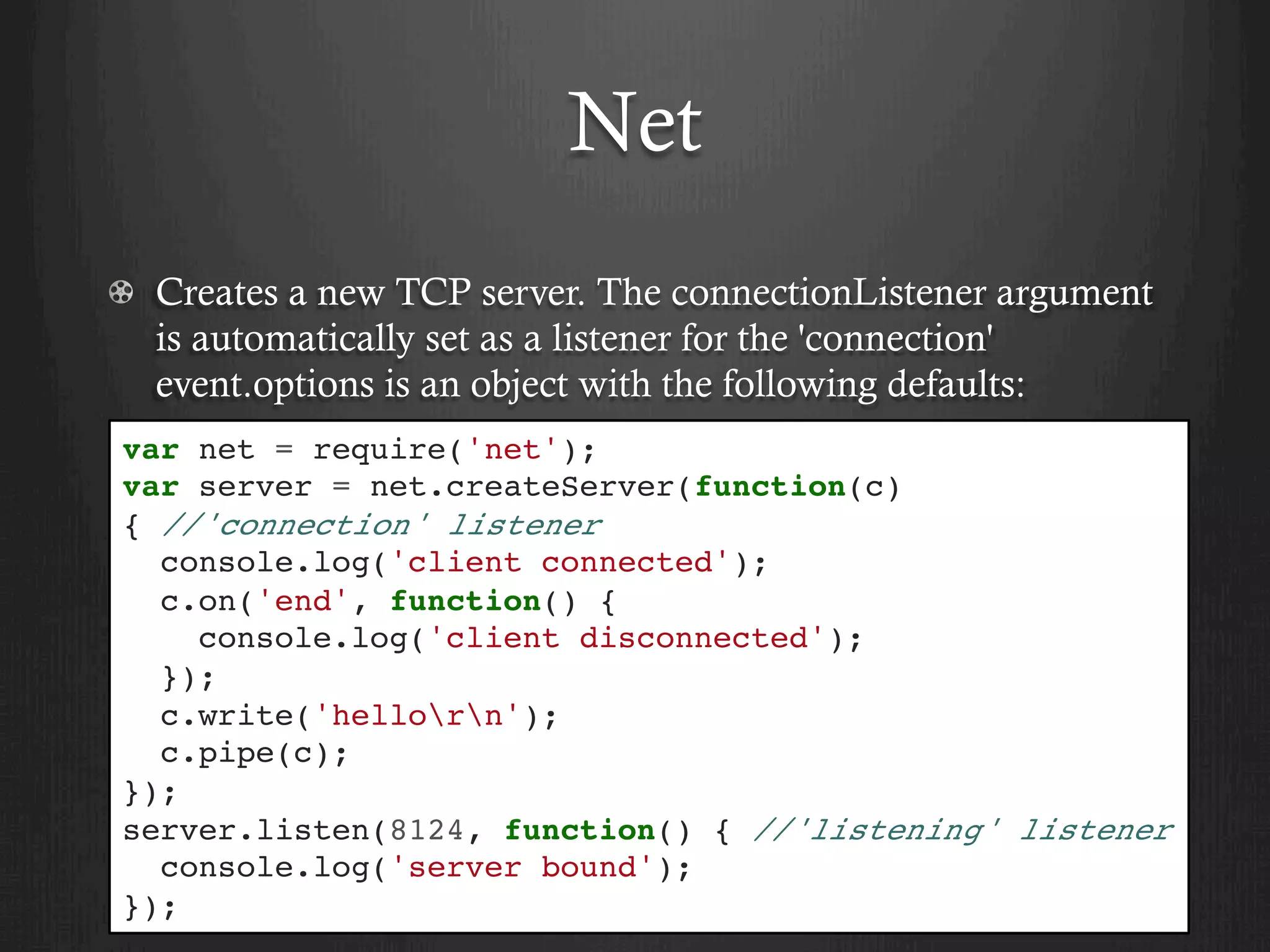 Net
  Creates a new TCP server. The connectionListener argument
is automatically set as a listener for the 'connection'
event.options is an object with the following defaults:
var net = require('net');
var server = net.createServer(function(c)
{ //'connection' listener
console.log('client connected');
c.on('end', function() {
console.log('client disconnected');
});
c.write('hellorn');
c.pipe(c);
});
server.listen(8124, function() { //'listening' listener
console.log('server bound');
});
 