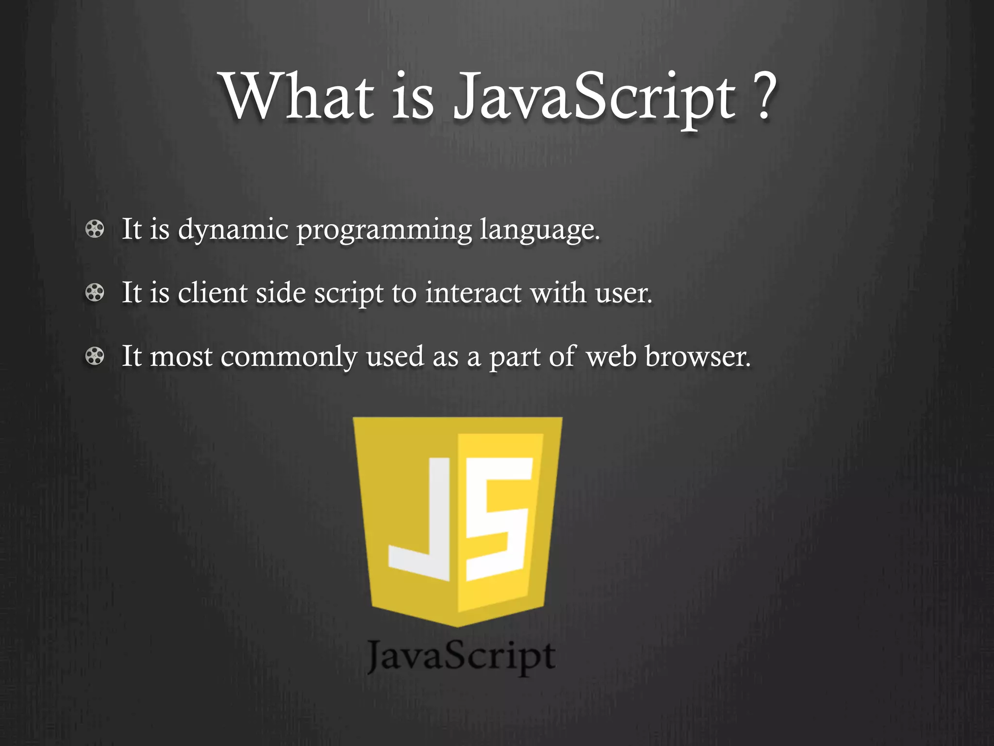 What is JavaScript ?
  It is dynamic programming language.
  It is client side script to interact with user.
  It most commonly used as a part of web browser.
 