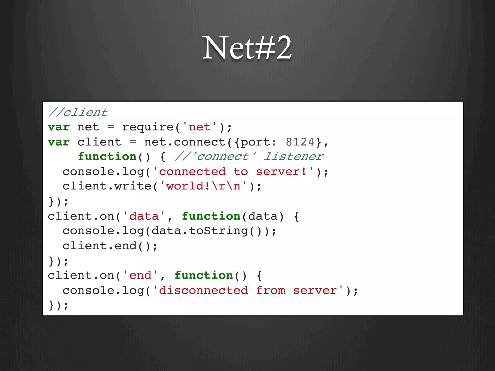 Net#2
//client
var net = require('net');
var client = net.connect({port: 8124},
function() { //'connect' listener
console.log('connected to server!');
client.write('world!rn');
});
client.on('data', function(data) {
console.log(data.toString());
client.end();
});
client.on('end', function() {
console.log('disconnected from server');
});
 