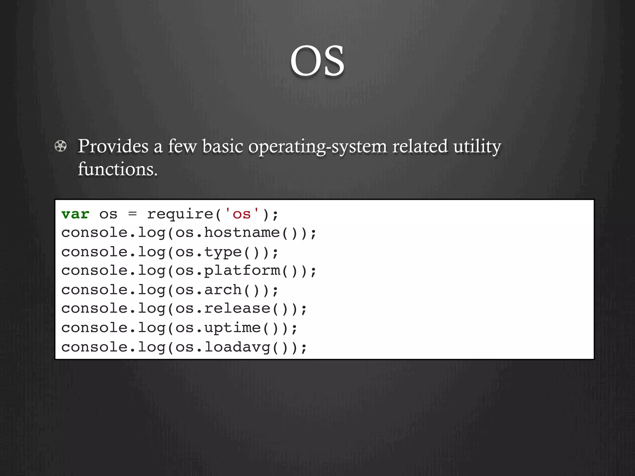 OS
  Provides a few basic operating-system related utility
functions.
var os = require('os');
console.log(os.hostname());
console.log(os.type());
console.log(os.platform());
console.log(os.arch());
console.log(os.release());
console.log(os.uptime());
console.log(os.loadavg());
 