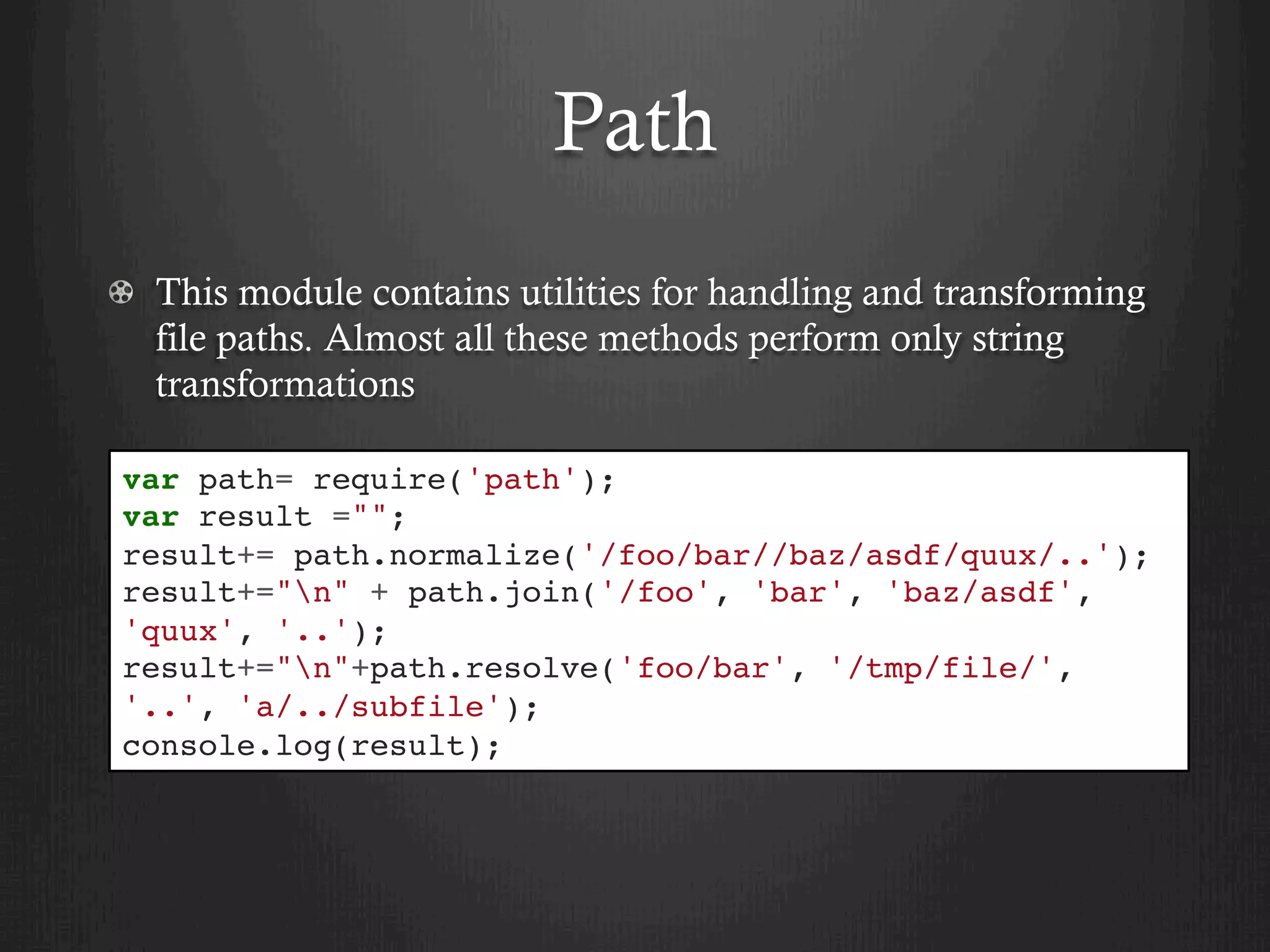 Path
  This module contains utilities for handling and transforming
file paths. Almost all these methods perform only string
transformations
var path= require('path');
var result ="";
result+= path.normalize('/foo/bar//baz/asdf/quux/..');
result+="n" + path.join('/foo', 'bar', 'baz/asdf',
'quux', '..');
result+="n"+path.resolve('foo/bar', '/tmp/file/',
'..', 'a/../subfile');
console.log(result);
 