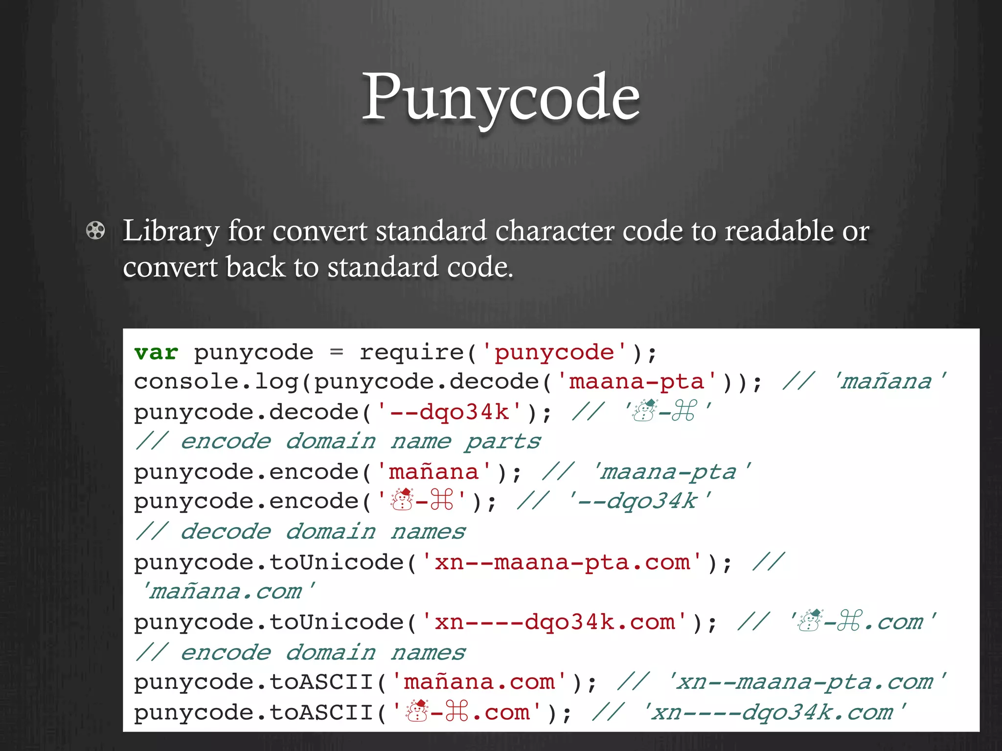 Punycode
  Library for convert standard character code to readable or
convert back to standard code.
var punycode = require('punycode');
console.log(punycode.decode('maana-pta')); // 'mañana'
punycode.decode('--dqo34k'); // '☃-⌘'
// encode domain name parts
punycode.encode('mañana'); // 'maana-pta'
punycode.encode('☃-⌘'); // '--dqo34k'
// decode domain names
punycode.toUnicode('xn--maana-pta.com'); //
'mañana.com'
punycode.toUnicode('xn----dqo34k.com'); // '☃-⌘.com'
// encode domain names
punycode.toASCII('mañana.com'); // 'xn--maana-pta.com'
punycode.toASCII('☃-⌘.com'); // 'xn----dqo34k.com'
 