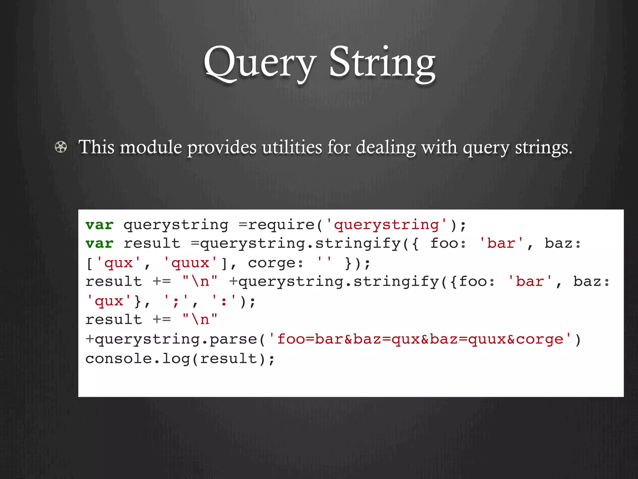 Query String
  This module provides utilities for dealing with query strings.
var querystring =require('querystring');
var result =querystring.stringify({ foo: 'bar', baz:
['qux', 'quux'], corge: '' });
result += "n" +querystring.stringify({foo: 'bar', baz:
'qux'}, ';', ':');
result += "n"
+querystring.parse('foo=bar&baz=qux&baz=quux&corge')
console.log(result);
 