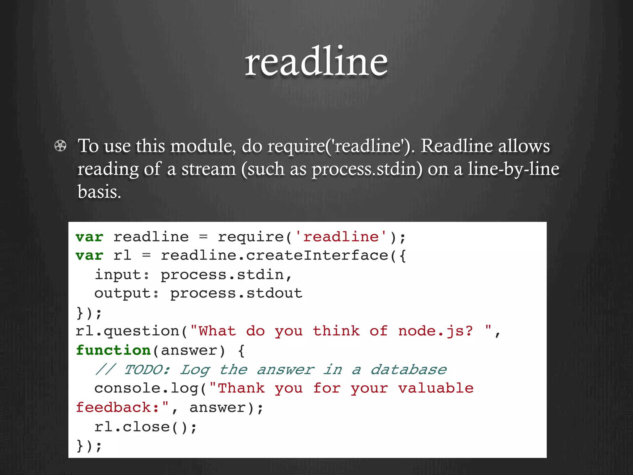 readline
  To use this module, do require('readline'). Readline allows
reading of a stream (such as process.stdin) on a line-by-line
basis.
var readline = require('readline');
var rl = readline.createInterface({
input: process.stdin,
output: process.stdout
});
rl.question("What do you think of node.js? ",
function(answer) {
// TODO: Log the answer in a database
console.log("Thank you for your valuable
feedback:", answer);
rl.close();
});
 