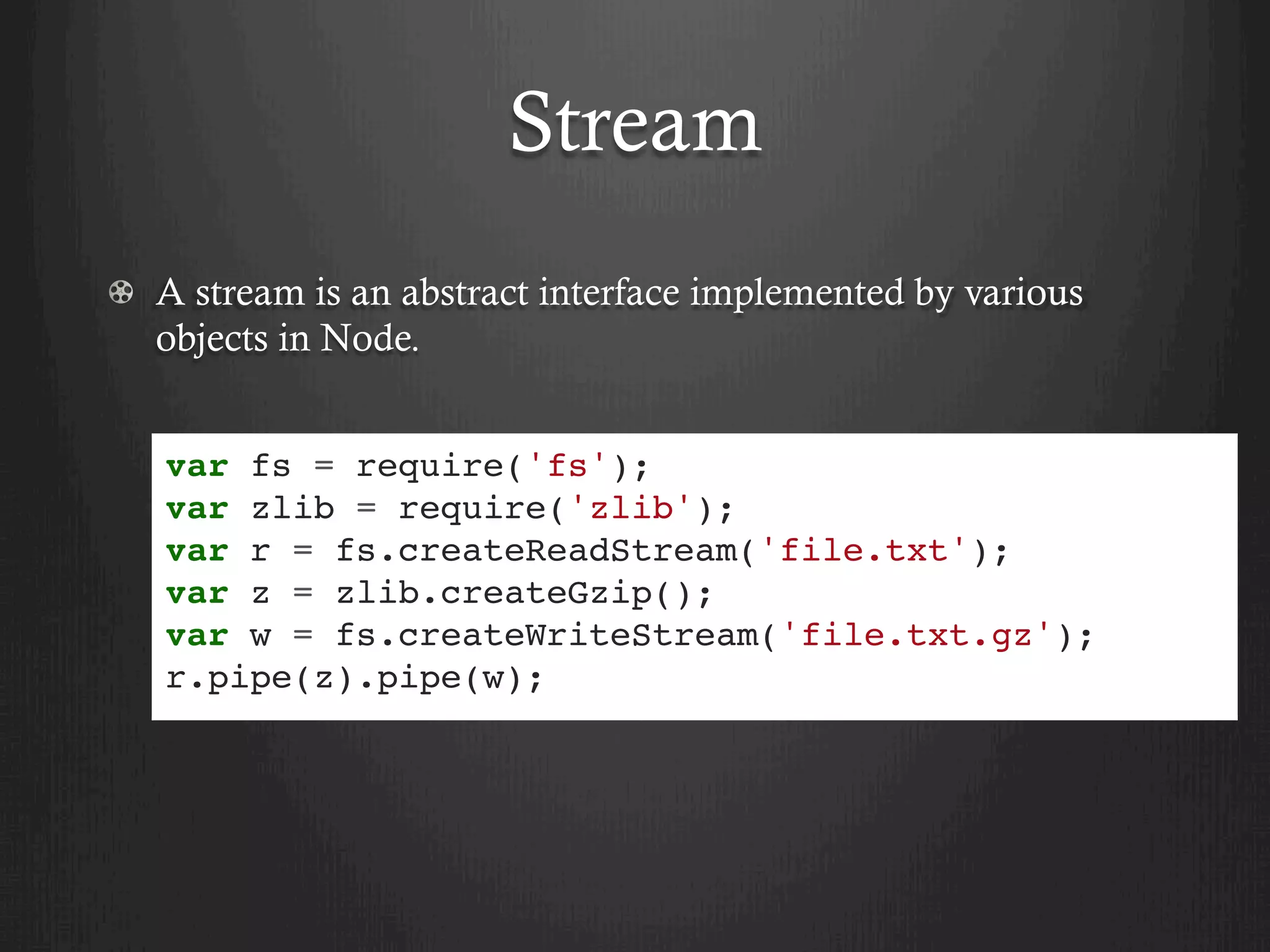 Stream
  A stream is an abstract interface implemented by various
objects in Node.
var fs = require('fs');
var zlib = require('zlib');
var r = fs.createReadStream('file.txt');
var z = zlib.createGzip();
var w = fs.createWriteStream('file.txt.gz');
r.pipe(z).pipe(w);
 