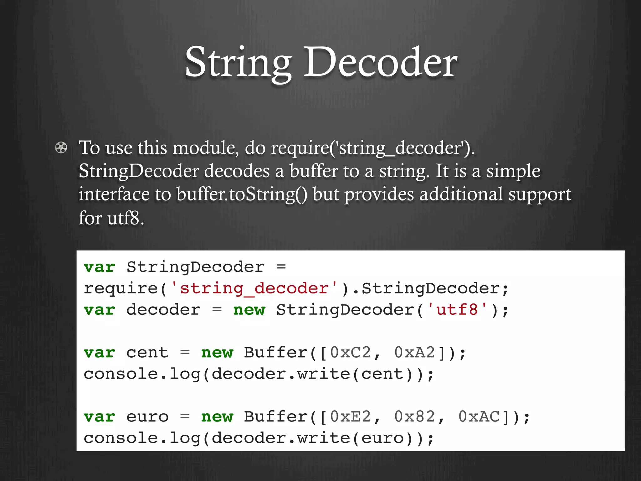 String Decoder
  To use this module, do require('string_decoder').
StringDecoder decodes a buffer to a string. It is a simple
interface to buffer.toString() but provides additional support
for utf8.
var StringDecoder =
require('string_decoder').StringDecoder;
var decoder = new StringDecoder('utf8');
var cent = new Buffer([0xC2, 0xA2]);
console.log(decoder.write(cent));
var euro = new Buffer([0xE2, 0x82, 0xAC]);
console.log(decoder.write(euro));
 