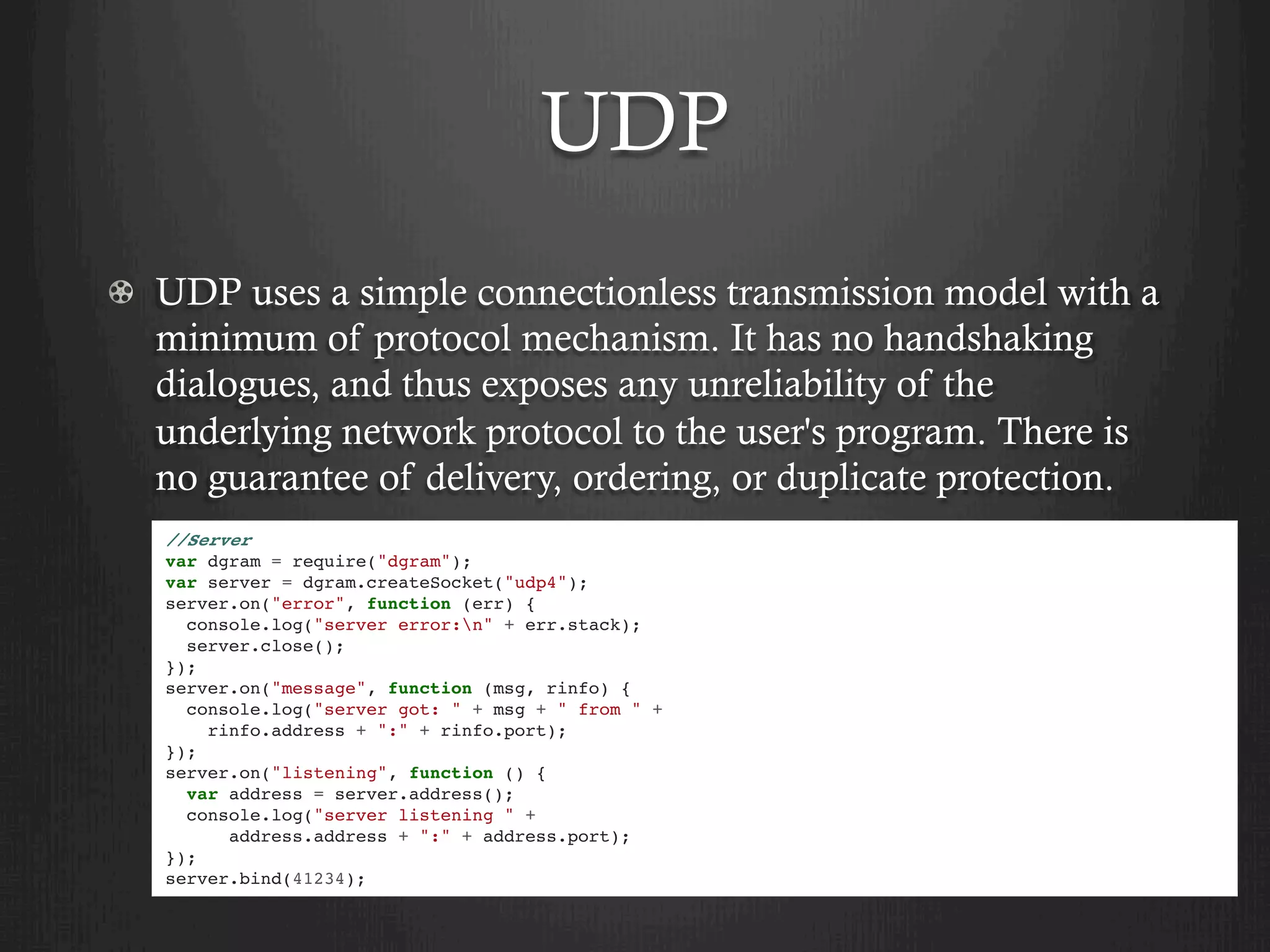 UDP
  UDP uses a simple connectionless transmission model with a
minimum of protocol mechanism. It has no handshaking
dialogues, and thus exposes any unreliability of the
underlying network protocol to the user's program. There is
no guarantee of delivery, ordering, or duplicate protection.
//Server
var dgram = require("dgram");
var server = dgram.createSocket("udp4");
server.on("error", function (err) {
console.log("server error:n" + err.stack);
server.close();
});
server.on("message", function (msg, rinfo) {
console.log("server got: " + msg + " from " +
rinfo.address + ":" + rinfo.port);
});
server.on("listening", function () {
var address = server.address();
console.log("server listening " +
address.address + ":" + address.port);
});
server.bind(41234);
 