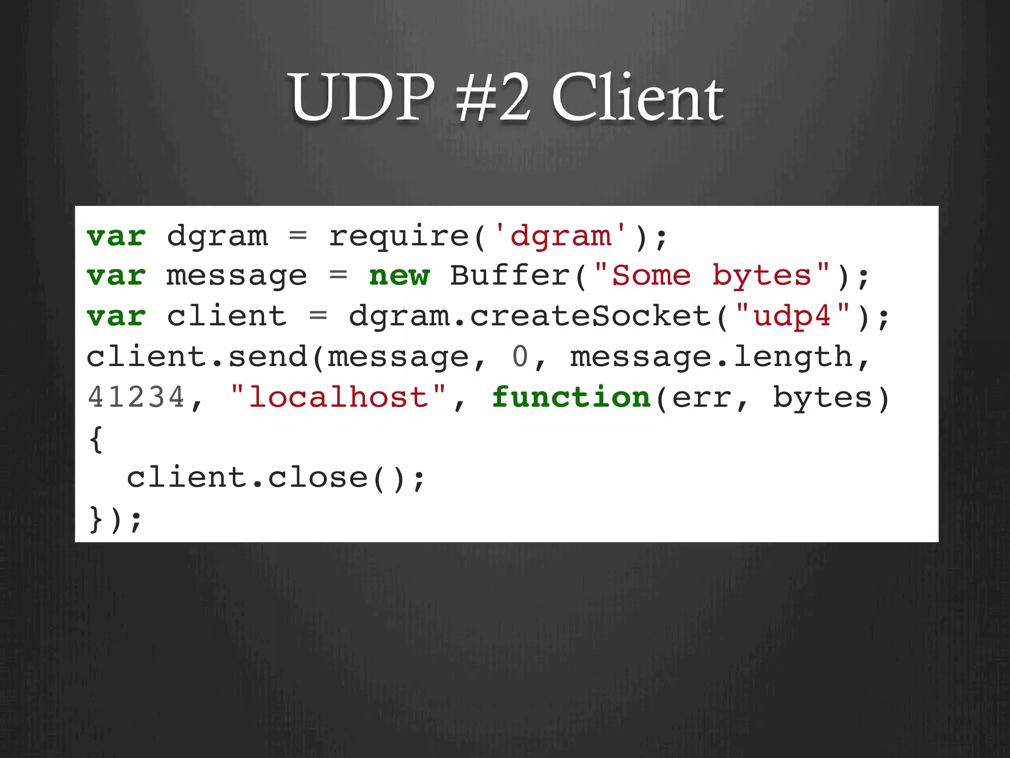 UDP #2 Client
var dgram = require('dgram');
var message = new Buffer("Some bytes");
var client = dgram.createSocket("udp4");
client.send(message, 0, message.length,
41234, "localhost", function(err, bytes)
{
client.close();
});
 