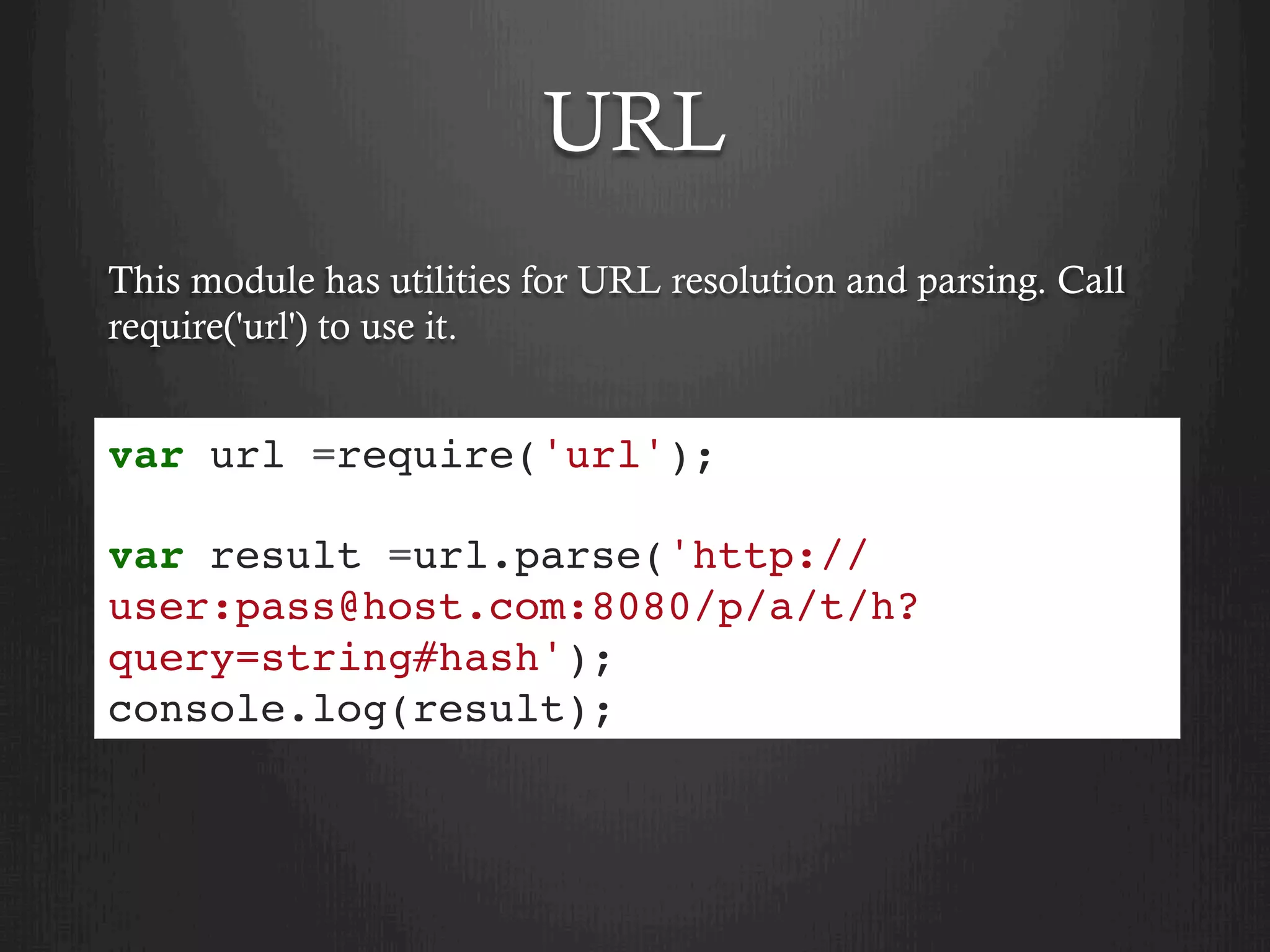 URL
This module has utilities for URL resolution and parsing. Call
require('url') to use it.
var url =require('url');
var result =url.parse('http://
user:pass@host.com:8080/p/a/t/h?
query=string#hash');
console.log(result);
 