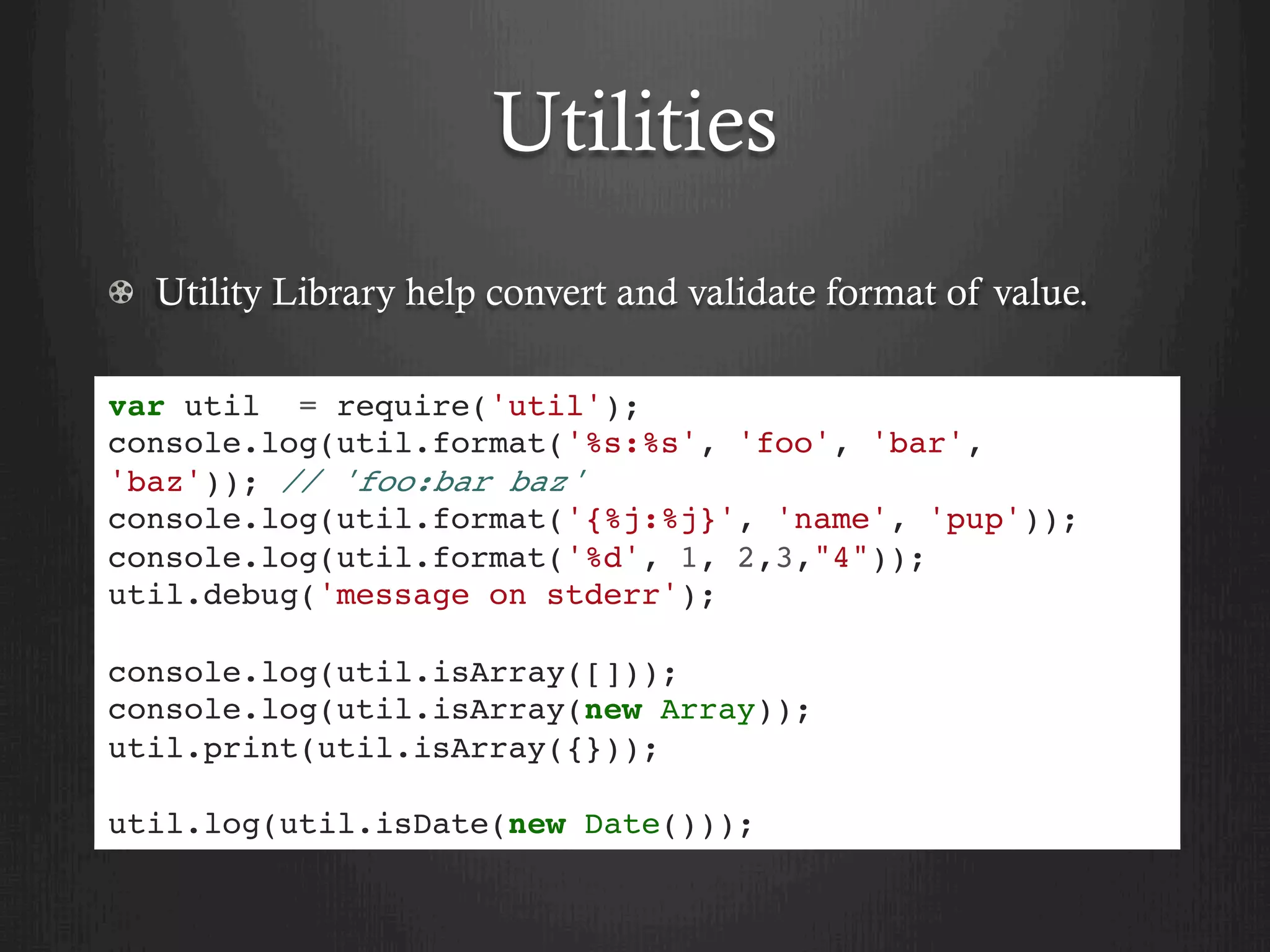 Utilities
  Utility Library help convert and validate format of value.
var util = require('util');
console.log(util.format('%s:%s', 'foo', 'bar',
'baz')); // 'foo:bar baz'
console.log(util.format('{%j:%j}', 'name', 'pup'));
console.log(util.format('%d', 1, 2,3,"4"));
util.debug('message on stderr');
console.log(util.isArray([]));
console.log(util.isArray(new Array));
util.print(util.isArray({}));
util.log(util.isDate(new Date()));
 
