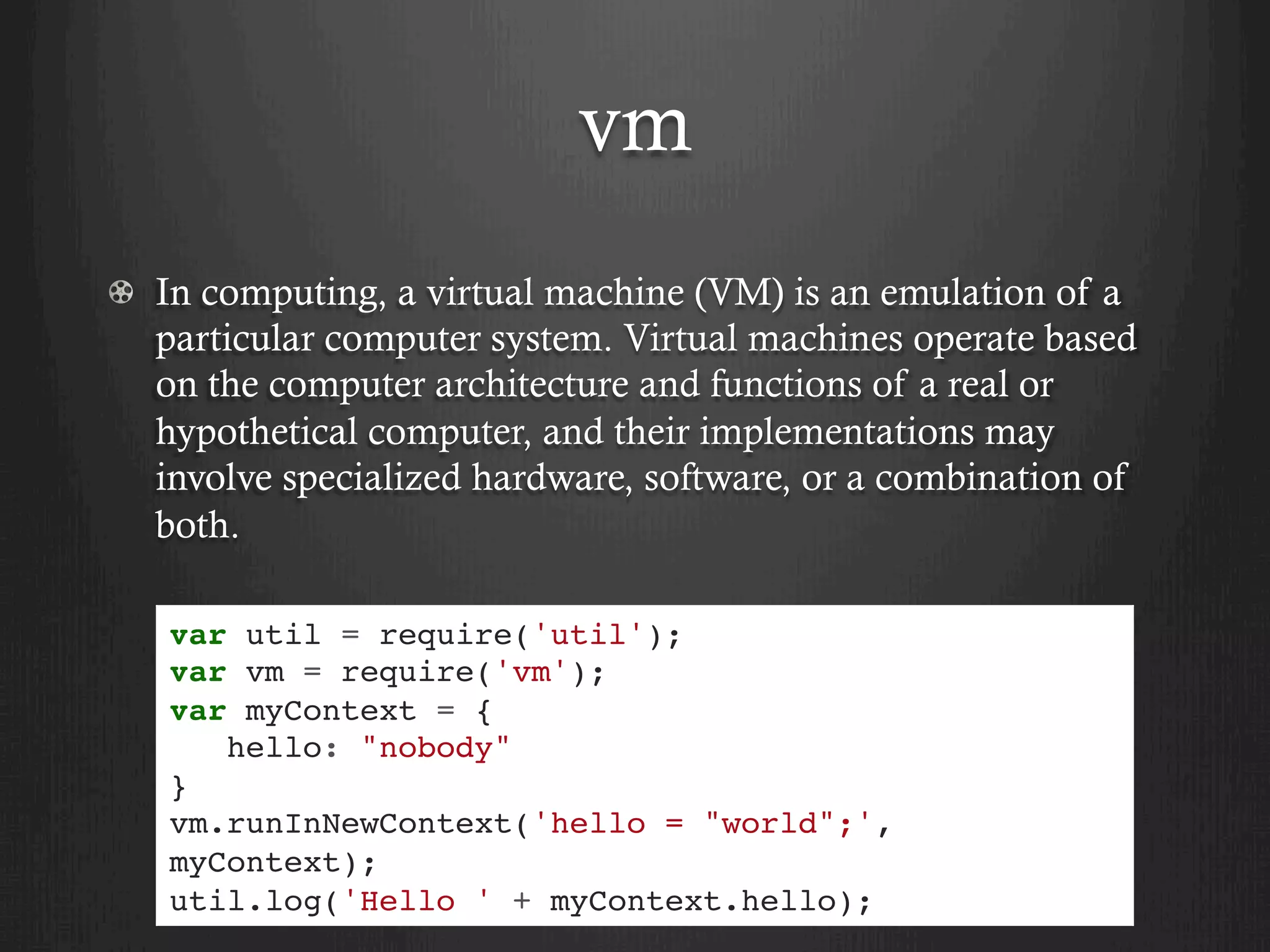 vm
  In computing, a virtual machine (VM) is an emulation of a
particular computer system. Virtual machines operate based
on the computer architecture and functions of a real or
hypothetical computer, and their implementations may
involve specialized hardware, software, or a combination of
both.
var util = require('util');
var vm = require('vm');
var myContext = {
hello: "nobody"
}
vm.runInNewContext('hello = "world";',
myContext);
util.log('Hello ' + myContext.hello);
 