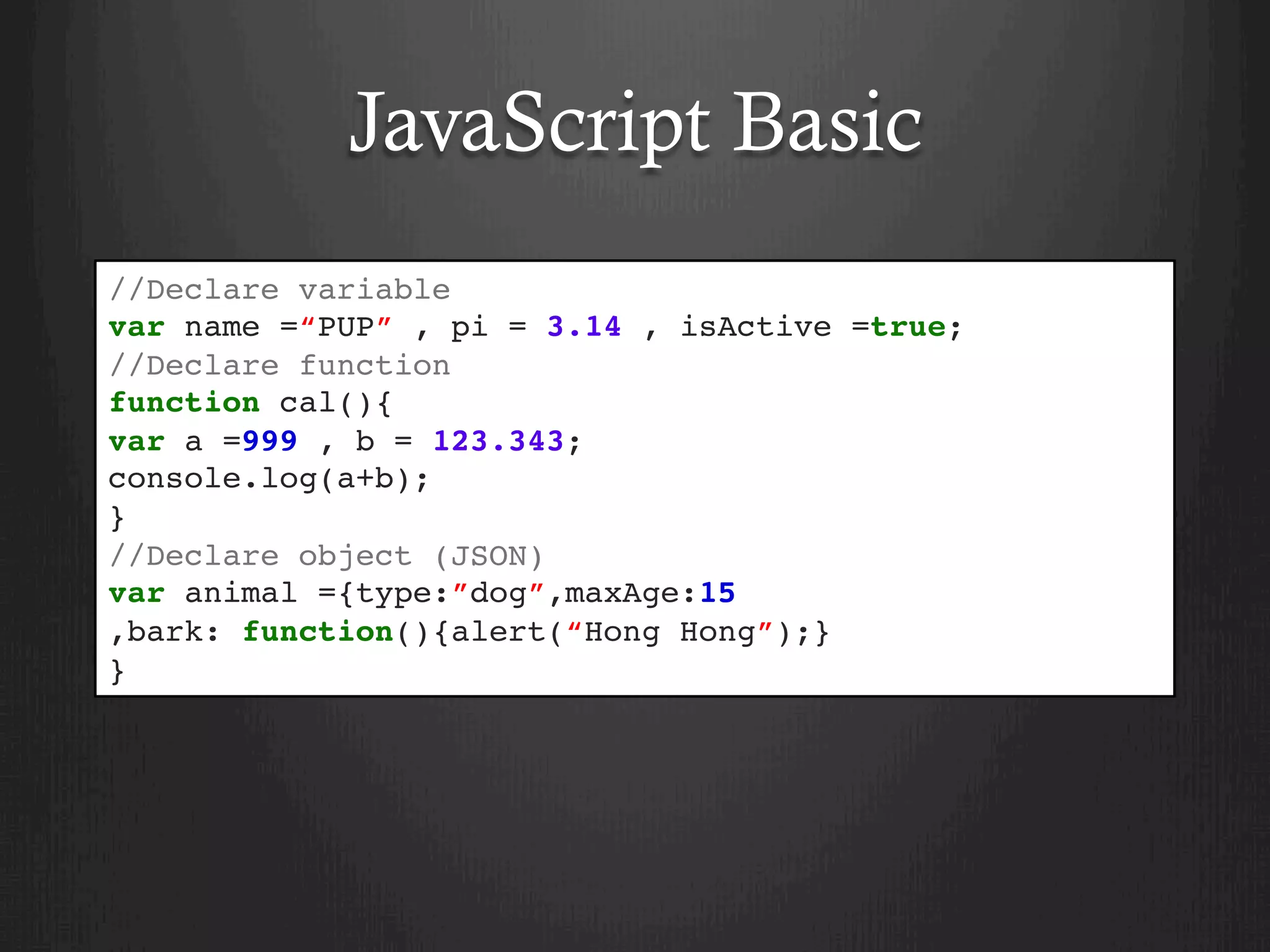 JavaScript Basic
//Declare variable
var name =“PUP” , pi = 3.14 , isActive =true;
//Declare function
function cal(){
var a =999 , b = 123.343;
console.log(a+b);
}
//Declare object (JSON)
var animal ={type:”dog”,maxAge:15
,bark: function(){alert(“Hong Hong”);}
}
 