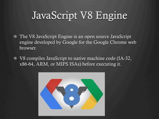JavaScript V8 Engine
  The V8 JavaScript Engine is an open source JavaScript
engine developed by Google for the Google Chrome web
browser.
  V8 compiles JavaScript to native machine code (IA-32,
x86-64, ARM, or MIPS ISAs) before executing it.
 