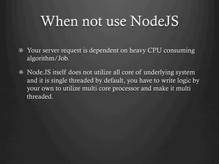 When not use NodeJS
  Your server request is dependent on heavy CPU consuming
algorithm/Job.
Node.JS itself does not utilize all core of underlying system
and it is single threaded by default, you have to write logic by
your own to utilize multi core processor and make it multi
threaded.
 