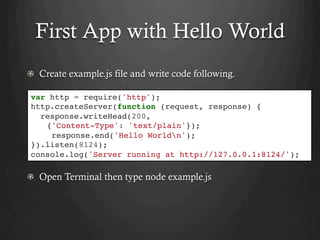 First App with Hello World
  Create example.js file and write code following.
  Open Terminal then type node example.js
var http = require('http');
http.createServer(function (request, response) {
response.writeHead(200,
{'Content-Type': 'text/plain'});
response.end('Hello Worldn');
}).listen(8124);
console.log('Server running at http://127.0.0.1:8124/');
 