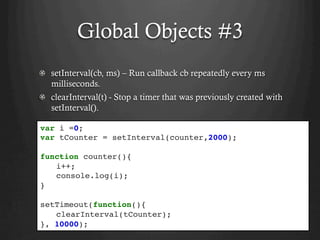 Global Objects #3
setInterval(cb, ms) – Run callback cb repeatedly every ms
milliseconds.
clearInterval(t) - Stop a timer that was previously created with
setInterval().
var i =0;
var tCounter = setInterval(counter,2000);
function counter(){
i++;
console.log(i);
}
setTimeout(function(){
clearInterval(tCounter);
}, 10000);
 