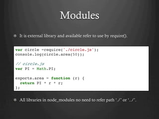 Modules
  It is external library and available refer to use by require().
  All libraries in node_modules no need to refer path ‘./’ or ‘../’.
var circle =require('./circle.js');
console.log(circle.area(50));
// circle.js
var PI = Math.PI;
exports.area = function (r) {
return PI * r * r;
};
 