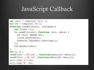 JavaScript Callback
var util = require('util');
var fs = require('fs');
function readFile(str, callback){
var lines =[];
fs.readFile(str, function (err, data) {
if (err) throw err;
lines.push(data);
console.log(data.toString());
});
callback(lines);
}
var a, b ;
readFile('./20.txt', function(data){a= data;});
readFile('./10.txt',function(data){b= data;});
util.log("a"+ a);
util.log("b" +b);
 
