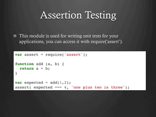 Assertion Testing
  This module is used for writing unit tests for your
applications, you can access it with require('assert’).
var assert = require('assert');
function add (a, b) {
return a + b;
}
var expected = add(1,2);
assert( expected === 4, 'one plus two is three');
 