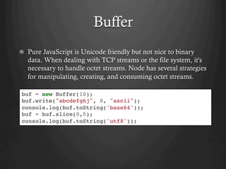 Buffer
  Pure JavaScript is Unicode friendly but not nice to binary
data. When dealing with TCP streams or the file system, it's
necessary to handle octet streams. Node has several strategies
for manipulating, creating, and consuming octet streams.
buf = new Buffer(10);
buf.write("abcdefghj", 0, "ascii");
console.log(buf.toString('base64'));
buf = buf.slice(0,5);
console.log(buf.toString('utf8'));
 