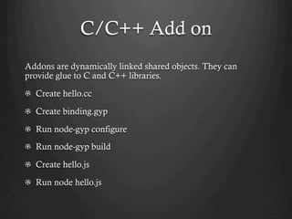 C/C++ Add on
Addons are dynamically linked shared objects. They can
provide glue to C and C++ libraries.
  Create hello.cc
  Create binding.gyp
  Run node-gyp configure
  Run node-gyp build
  Create hello.js
  Run node hello.js
 