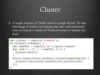 Cluster
  A single instance of Node runs in a single thread. To take
advantage of multi-core systems the user will sometimes
want to launch a cluster of Node processes to handle the
load.
var cluster = require('cluster');
if (cluster.isMaster) {
var numCPUs = require('os').cpus().length;
for (var i = 0; i < numCPUs; i++) {
cluster.fork();
}
Object.keys(cluster.workers).forEach(function(id) {
console.log(cluster.workers[id].process.pid);
});
}
 