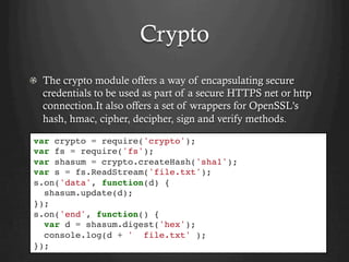 Crypto
  The crypto module offers a way of encapsulating secure
credentials to be used as part of a secure HTTPS net or http
connection.It also offers a set of wrappers for OpenSSL's
hash, hmac, cipher, decipher, sign and verify methods.
var crypto = require('crypto');
var fs = require('fs');
var shasum = crypto.createHash('sha1');
var s = fs.ReadStream('file.txt');
s.on('data', function(d) {
shasum.update(d);
});
s.on('end', function() {
var d = shasum.digest('hex');
console.log(d + ' file.txt' );
});
 