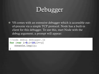 Debugger
  V8 comes with an extensive debugger which is accessible out-
of-process via a simple TCP protocol. Node has a built-in
client for this debugger. To use this, start Node with the
debug argument; a prompt will appear:
//node debug debugger.js
for (var i=0;i<10;i++){
console.log(i);
}
 