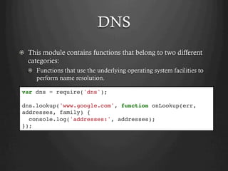 DNS
  This module contains functions that belong to two different
categories:
  Functions that use the underlying operating system facilities to
perform name resolution.
var dns = require('dns');
dns.lookup('www.google.com', function onLookup(err,
addresses, family) {
console.log('addresses:', addresses);
});
 