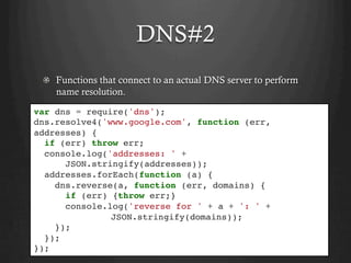DNS#2
  Functions that connect to an actual DNS server to perform
name resolution.
var dns = require('dns');
dns.resolve4('www.google.com', function (err,
addresses) {
if (err) throw err;
console.log('addresses: ' +
JSON.stringify(addresses));
addresses.forEach(function (a) {
dns.reverse(a, function (err, domains) {
if (err) {throw err;}
console.log('reverse for ' + a + ': ' +
JSON.stringify(domains));
});
});
});
 