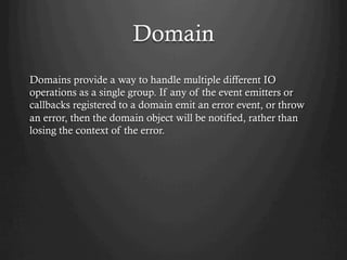 Domain
Domains provide a way to handle multiple different IO
operations as a single group. If any of the event emitters or
callbacks registered to a domain emit an error event, or throw
an error, then the domain object will be notified, rather than
losing the context of the error.
 