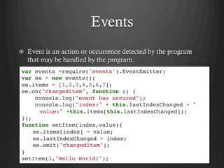 Events
  Event is an action or occurrence detected by the program
that may be handled by the program.
var events =require('events').EventEmitter;
var ee = new events();
ee.items = [1,2,3,4,5,6,7];
ee.on("changedItem", function () {
console.log("event has occured");
console.log("index:" + this.lastIndexChanged + "
value:" +this.items[this.lastIndexChanged]);
});
function setItem(index,value){
ee.items[index] = value;
ee.lastIndexChanged = index;
ee.emit("changedItem");
}
setItem(3,"Hello World!");
 