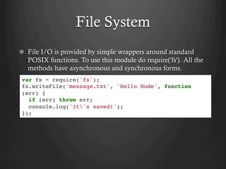 File System
  File I/O is provided by simple wrappers around standard
POSIX functions. To use this module do require('fs'). All the
methods have asynchronous and synchronous forms.
var fs = require('fs');
fs.writeFile('message.txt', 'Hello Node', function
(err) {
if (err) throw err;
console.log('It's saved!');
});
 