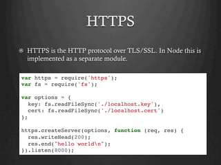 HTTPS
  HTTPS is the HTTP protocol over TLS/SSL. In Node this is
implemented as a separate module.
var https = require('https');
var fs = require('fs');
var options = {
key: fs.readFileSync('./localhost.key'),
cert: fs.readFileSync('./localhost.cert')
};
https.createServer(options, function (req, res) {
res.writeHead(200);
res.end("hello worldn");
}).listen(8000);
 