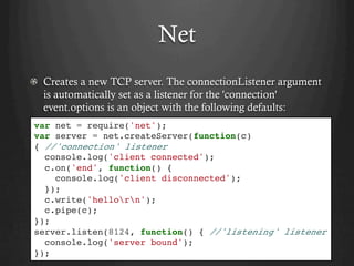 Net
  Creates a new TCP server. The connectionListener argument
is automatically set as a listener for the 'connection'
event.options is an object with the following defaults:
var net = require('net');
var server = net.createServer(function(c)
{ //'connection' listener
console.log('client connected');
c.on('end', function() {
console.log('client disconnected');
});
c.write('hellorn');
c.pipe(c);
});
server.listen(8124, function() { //'listening' listener
console.log('server bound');
});
 