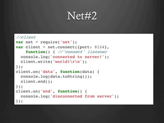 Net#2
//client
var net = require('net');
var client = net.connect({port: 8124},
function() { //'connect' listener
console.log('connected to server!');
client.write('world!rn');
});
client.on('data', function(data) {
console.log(data.toString());
client.end();
});
client.on('end', function() {
console.log('disconnected from server');
});
 