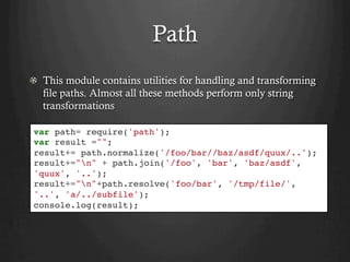 Path
  This module contains utilities for handling and transforming
file paths. Almost all these methods perform only string
transformations
var path= require('path');
var result ="";
result+= path.normalize('/foo/bar//baz/asdf/quux/..');
result+="n" + path.join('/foo', 'bar', 'baz/asdf',
'quux', '..');
result+="n"+path.resolve('foo/bar', '/tmp/file/',
'..', 'a/../subfile');
console.log(result);
 