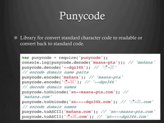 Punycode
  Library for convert standard character code to readable or
convert back to standard code.
var punycode = require('punycode');
console.log(punycode.decode('maana-pta')); // 'mañana'
punycode.decode('--dqo34k'); // '☃-⌘'
// encode domain name parts
punycode.encode('mañana'); // 'maana-pta'
punycode.encode('☃-⌘'); // '--dqo34k'
// decode domain names
punycode.toUnicode('xn--maana-pta.com'); //
'mañana.com'
punycode.toUnicode('xn----dqo34k.com'); // '☃-⌘.com'
// encode domain names
punycode.toASCII('mañana.com'); // 'xn--maana-pta.com'
punycode.toASCII('☃-⌘.com'); // 'xn----dqo34k.com'
 